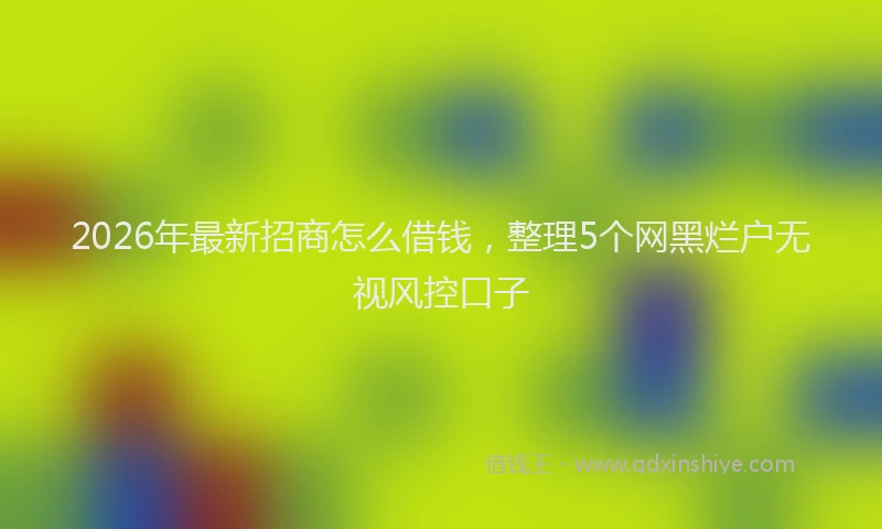 2026年最新招商怎么借钱，整理5个网黑烂户无视风控口子