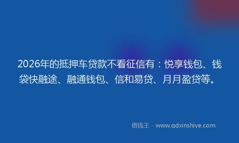 2026年的抵押车贷款不看征信有：悦享钱包、钱袋快融途、融通钱包、信和易贷、月月盈贷等。