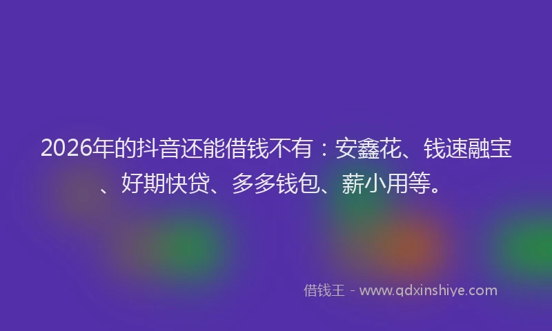2026年的抖音还能借钱不有：安鑫花、钱速融宝、好期快贷、多多钱包、薪小用等。