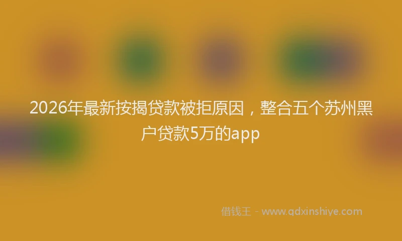 2026年最新按揭贷款被拒原因，整合五个苏州黑户贷款5万的app