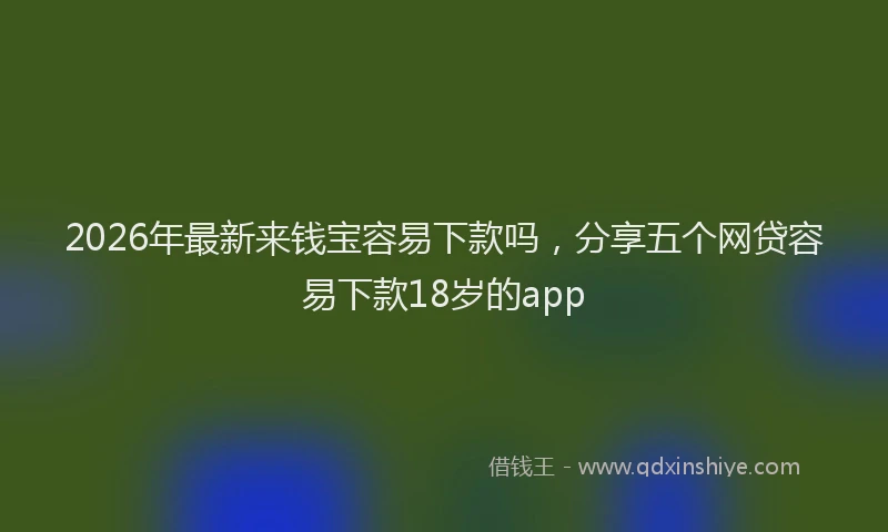 2026年最新来钱宝容易下款吗，分享五个网贷容易下款18岁的app