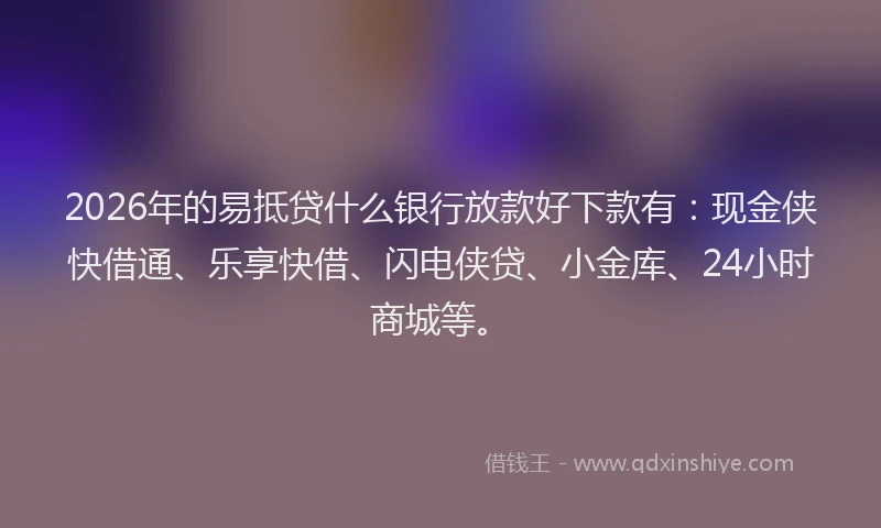 2026年的易抵贷什么银行放款好下款有：现金侠快借通、乐享快借、闪电侠贷、小金库、24小时商城等。