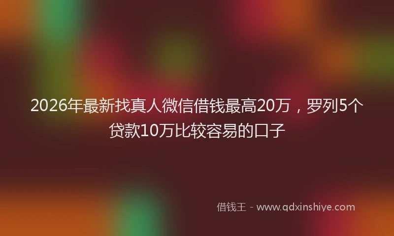 2026年最新找真人微信借钱最高20万，罗列5个贷款10万比较容易的口子