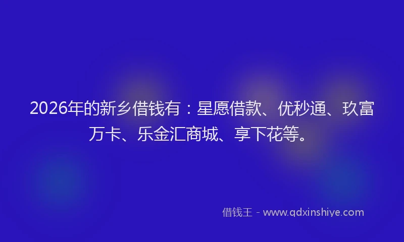 2026年的新乡借钱有：星愿借款、优秒通、玖富万卡、乐金汇商城、享下花等。