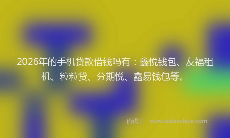 2026年的手机贷款借钱吗有：鑫悦钱包、友福租机、粒粒贷、分期悦、鑫易钱包等。