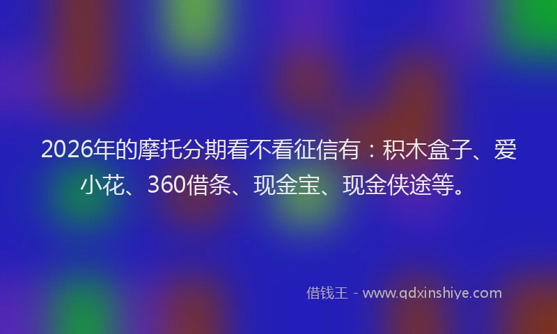 2026年的摩托分期看不看征信有：积木盒子、爱小花、360借条、现金宝、现金侠途等。