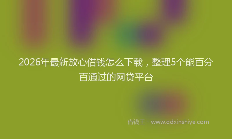 2026年最新放心借钱怎么下载，整理5个能百分百通过的网贷平台
