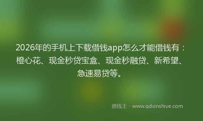 2026年的手机上下载借钱app怎么才能借钱有：橙心花、现金秒贷宝盒、现金秒融贷、新希望、急速易贷等。
