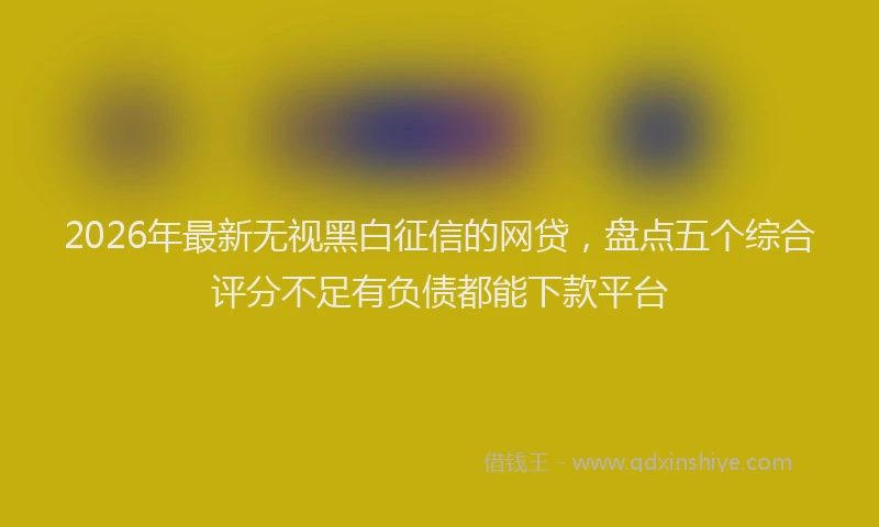 2026年最新无视黑白征信的网贷，盘点五个综合评分不足有负债都能下款平台