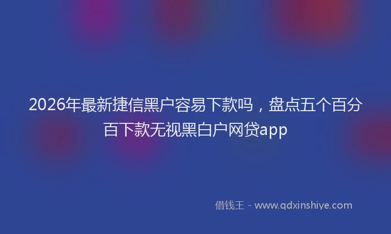 2026年最新捷信黑户容易下款吗，盘点五个百分百下款无视黑白户网贷app