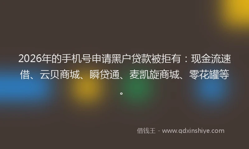 2026年的手机号申请黑户贷款被拒有：现金流速借、云贝商城、瞬贷通、麦凯旋商城、零花罐等。