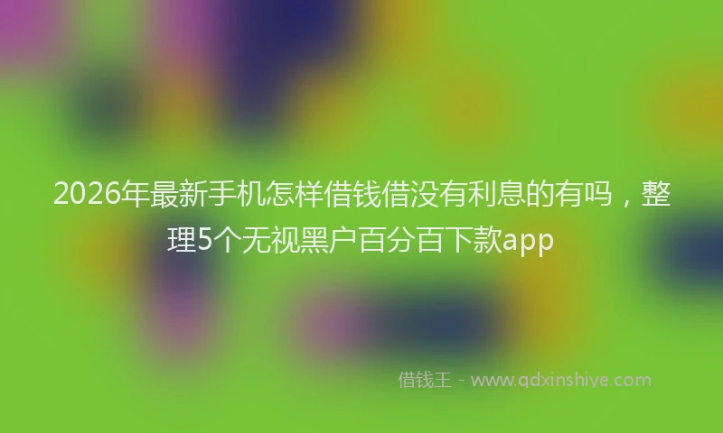 2026年最新手机怎样借钱借没有利息的有吗，整理5个无视黑户百分百下款app