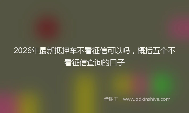 2026年最新抵押车不看征信可以吗，概括五个不看征信查询的口子