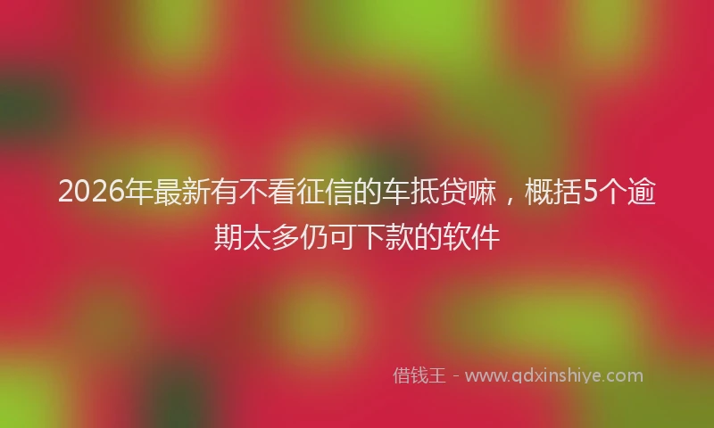 2026年最新有不看征信的车抵贷嘛，概括5个逾期太多仍可下款的软件