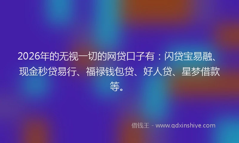 2026年的无视一切的网贷口子有：闪贷宝易融、现金秒贷易行、福禄钱包贷、好人贷、星梦借款等。