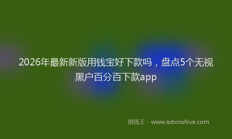 2026年最新新版用钱宝好下款吗，盘点5个无视黑户百分百下款app