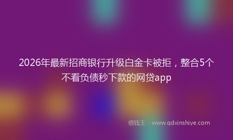 2026年最新招商银行升级白金卡被拒，整合5个不看负债秒下款的网贷app