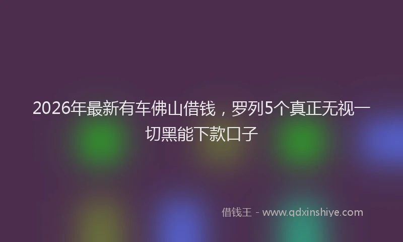 2026年最新有车佛山借钱，罗列5个真正无视一切黑能下款口子