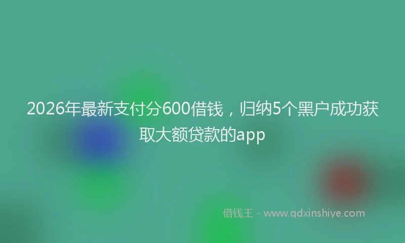 2026年最新支付分600借钱，归纳5个黑户成功获取大额贷款的app