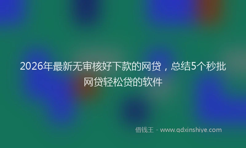 2026年最新无审核好下款的网贷，总结5个秒批网贷轻松贷的软件