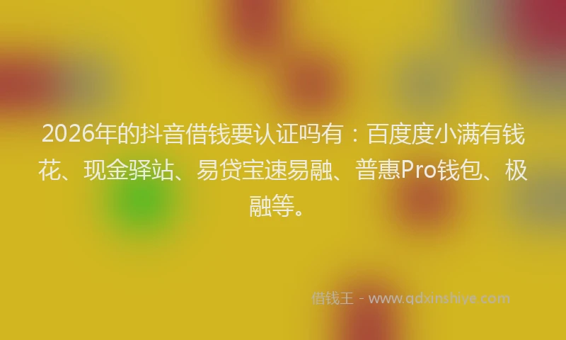 2026年的抖音借钱要认证吗有：百度度小满有钱花、现金驿站、易贷宝速易融、普惠Pro钱包、极融等。