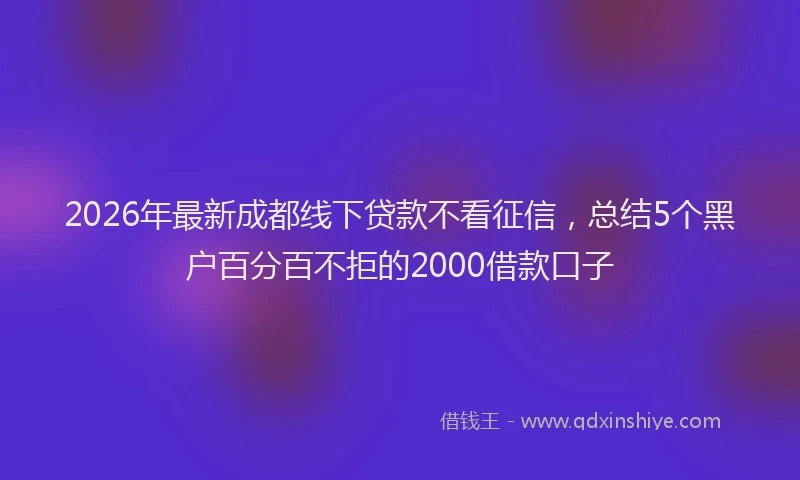 2026年最新成都线下贷款不看征信，总结5个黑户百分百不拒的2000借款口子