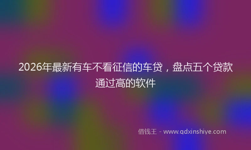 2026年最新有车不看征信的车贷，盘点五个贷款通过高的软件