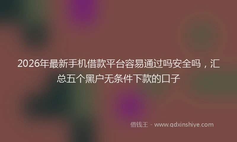 2026年最新手机借款平台容易通过吗安全吗，汇总五个黑户无条件下款的口子