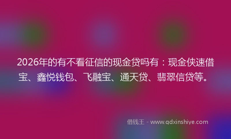 2026年的有不看征信的现金贷吗有：现金侠速借宝、鑫悦钱包、飞融宝、通天贷、翡翠信贷等。