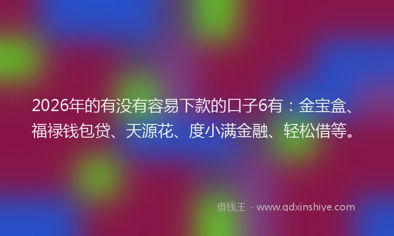 2026年的有没有容易下款的口子6有：金宝盒、福禄钱包贷、天源花、度小满金融、轻松借等。