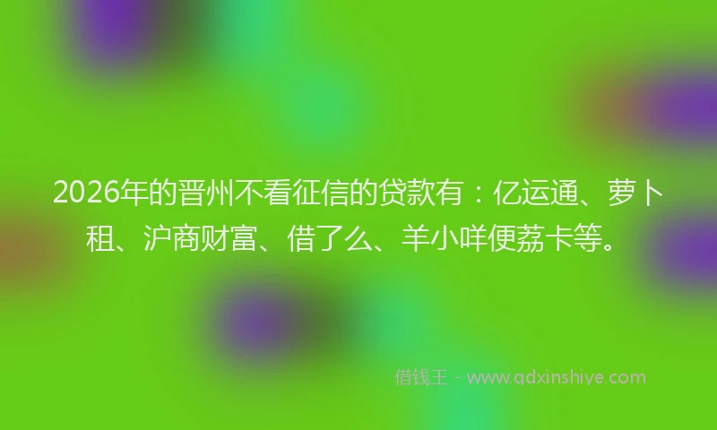 2026年的晋州不看征信的贷款有：亿运通、萝卜租、沪商财富、借了么、羊小咩便荔卡等。