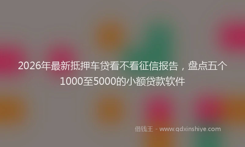 2026年最新抵押车贷看不看征信报告，盘点五个1000至5000的小额贷款软件