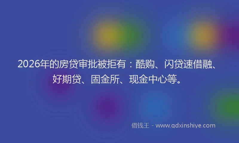 2026年的房贷审批被拒有：酷购、闪贷速借融、好期贷、固金所、现金中心等。