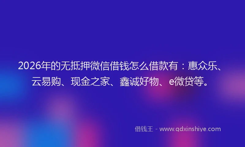 2026年的无抵押微信借钱怎么借款有：惠众乐、云易购、现金之家、鑫诚好物、e微贷等。