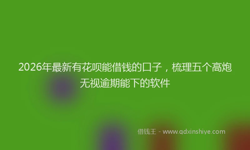 2026年最新有花呗能借钱的口子，梳理五个高炮无视逾期能下的软件