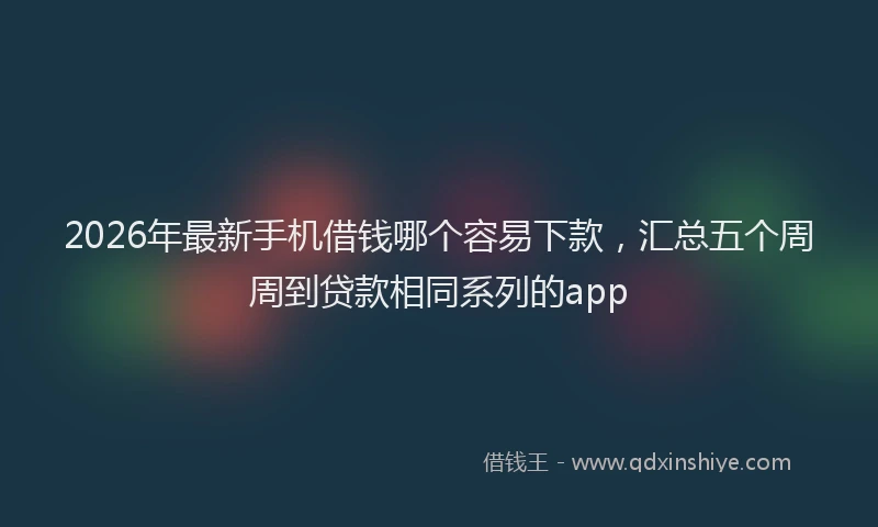 2026年最新手机借钱哪个容易下款，汇总五个周周到贷款相同系列的app