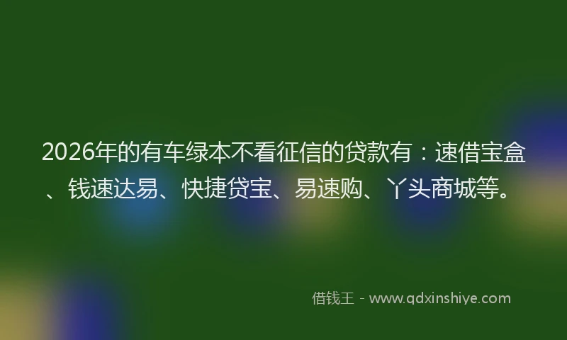2026年的有车绿本不看征信的贷款有：速借宝盒、钱速达易、快捷贷宝、易速购、丫头商城等。