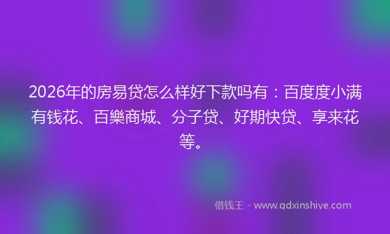 2026年的房易贷怎么样好下款吗有：百度度小满有钱花、百樂商城、分子贷、好期快贷、享来花等。