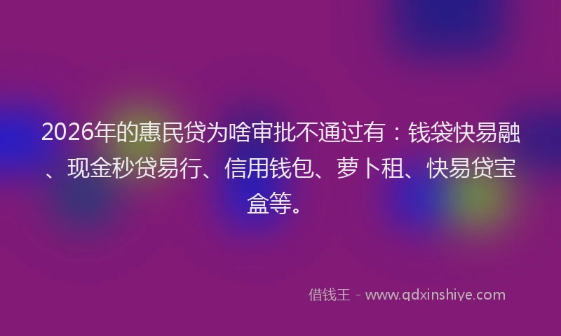 2026年的惠民贷为啥审批不通过有：钱袋快易融、现金秒贷易行、信用钱包、萝卜租、快易贷宝盒等。