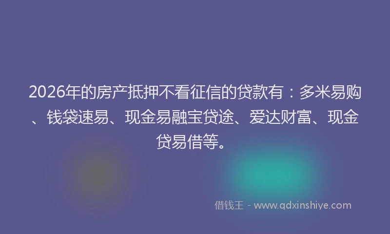 2026年的房产抵押不看征信的贷款有：多米易购、钱袋速易、现金易融宝贷途、爱达财富、现金贷易借等。