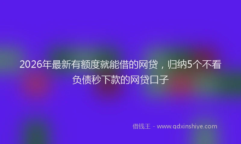 2026年最新有额度就能借的网贷，归纳5个不看负债秒下款的网贷口子