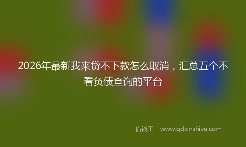 2026年最新我来贷不下款怎么取消，汇总五个不看负债查询的平台