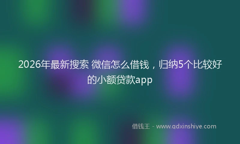 2026年最新搜索 微信怎么借钱，归纳5个比较好的小额贷款app