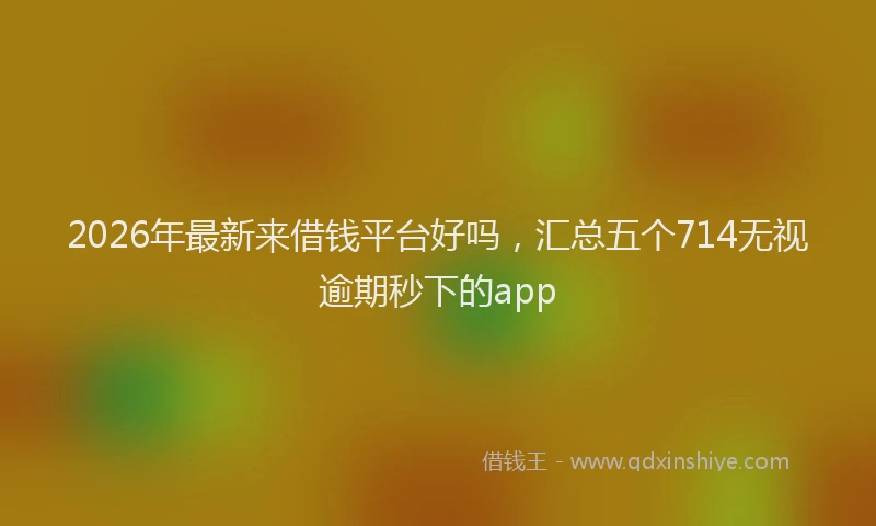 2026年最新来借钱平台好吗，汇总五个714无视逾期秒下的app