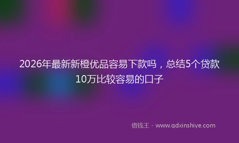 2026年最新新橙优品容易下款吗，总结5个贷款10万比较容易的口子