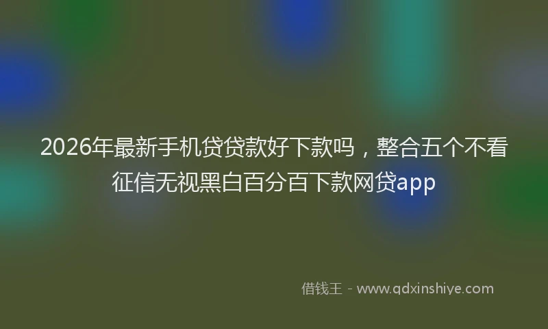 2026年最新手机贷贷款好下款吗，整合五个不看征信无视黑白百分百下款网贷app