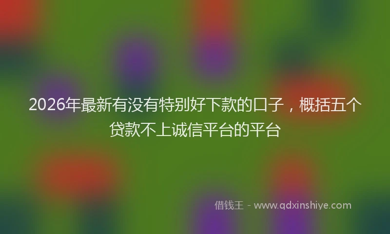 2026年最新有没有特别好下款的口子，概括五个贷款不上诚信平台的平台