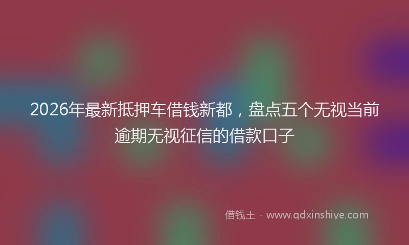 2026年最新抵押车借钱新都，盘点五个无视当前逾期无视征信的借款口子