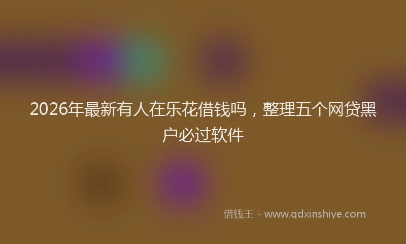 2026年最新有人在乐花借钱吗，整理五个网贷黑户必过软件