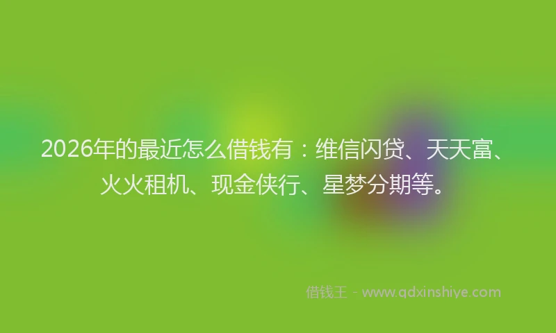 2026年的最近怎么借钱有：维信闪贷、天天富、火火租机、现金侠行、星梦分期等。